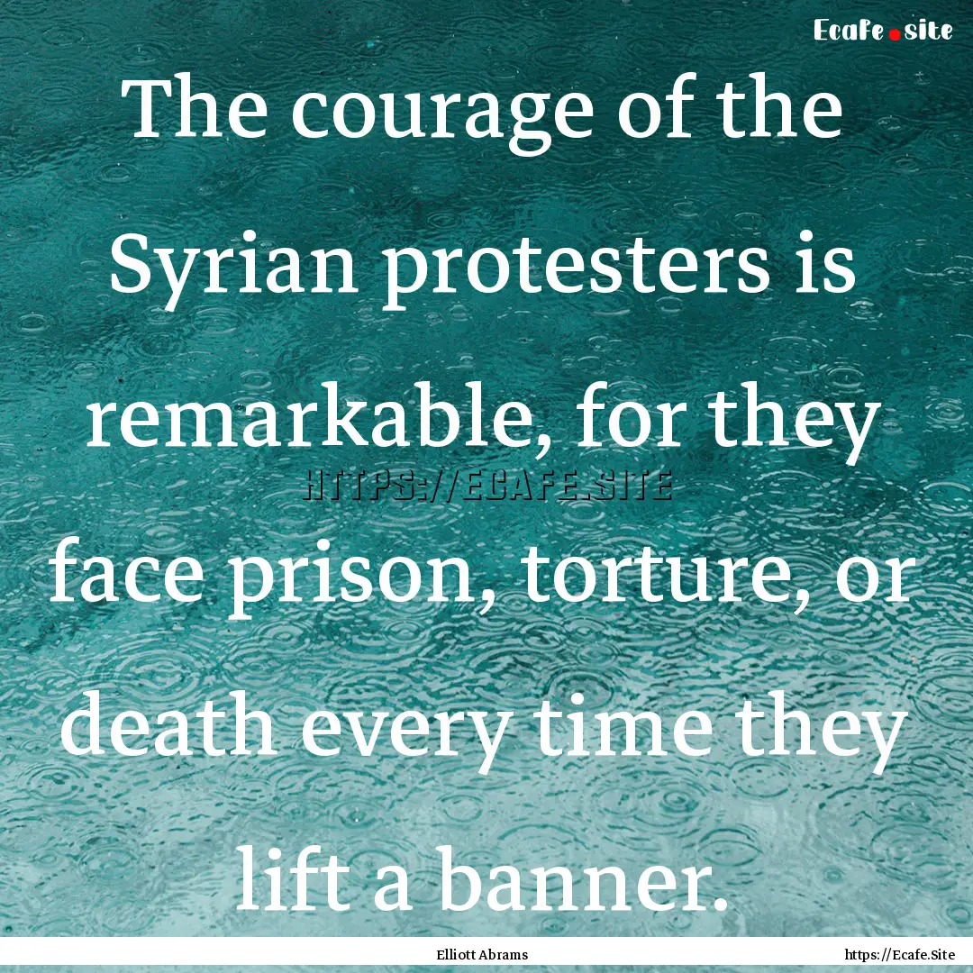 The courage of the Syrian protesters is remarkable,.... : Quote by Elliott Abrams