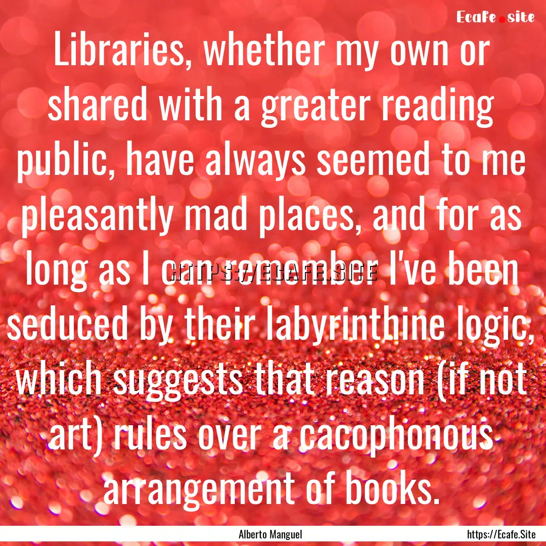 Libraries, whether my own or shared with.... : Quote by Alberto Manguel