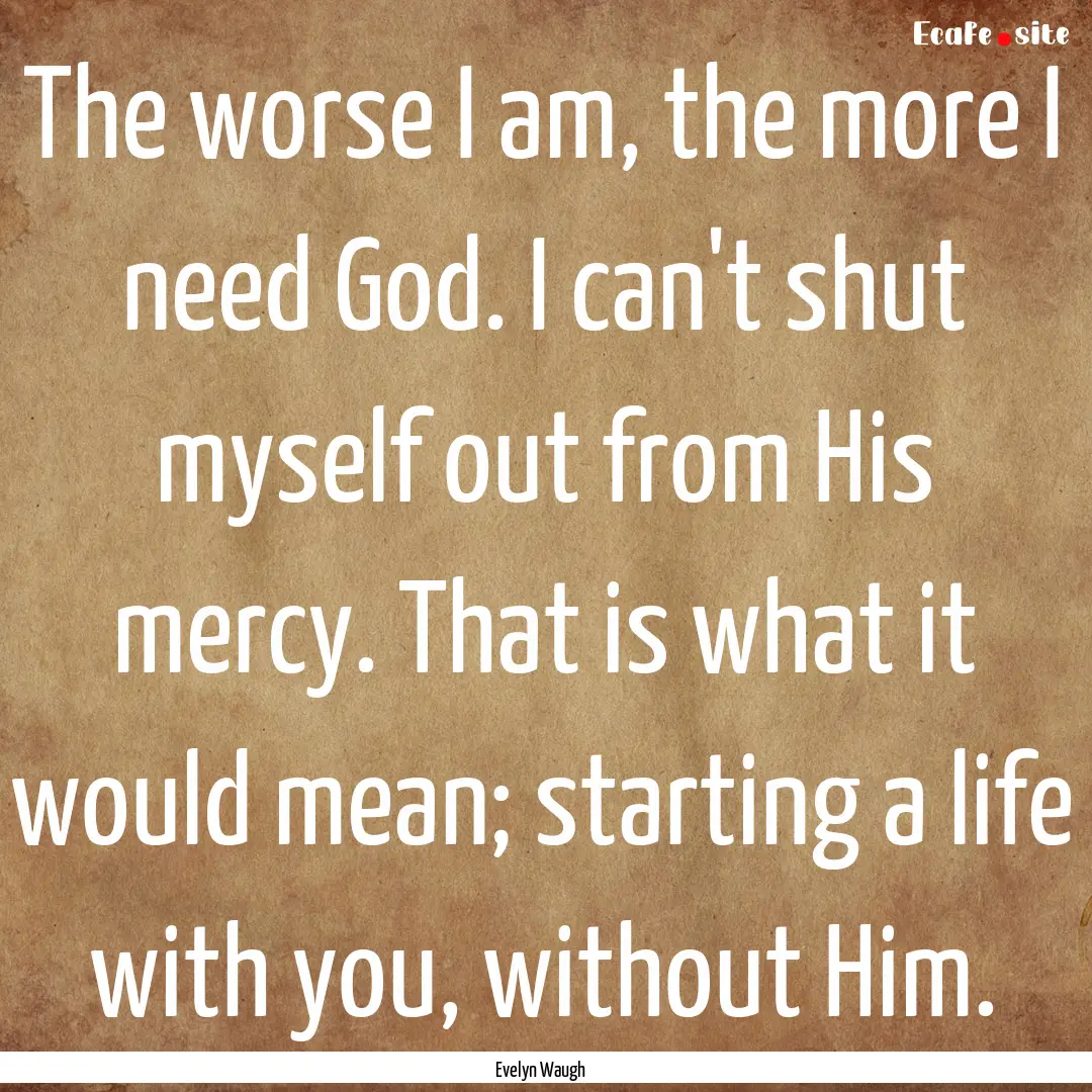 The worse I am, the more I need God. I can't.... : Quote by Evelyn Waugh