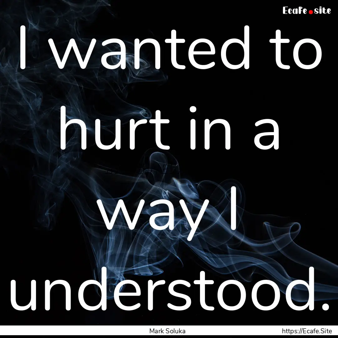 I wanted to hurt in a way I understood. : Quote by Mark Soluka