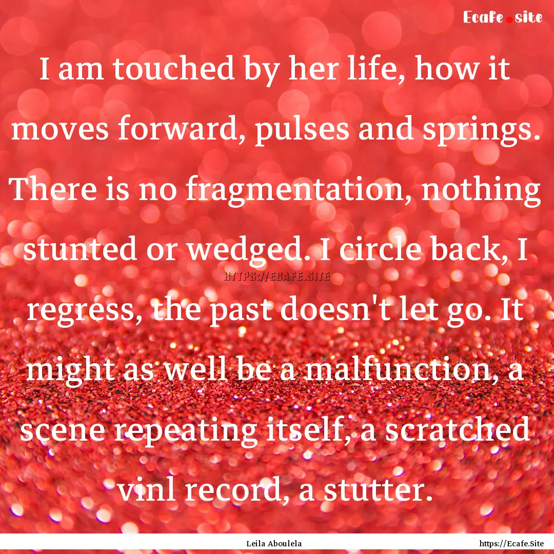 I am touched by her life, how it moves forward,.... : Quote by Leila Aboulela