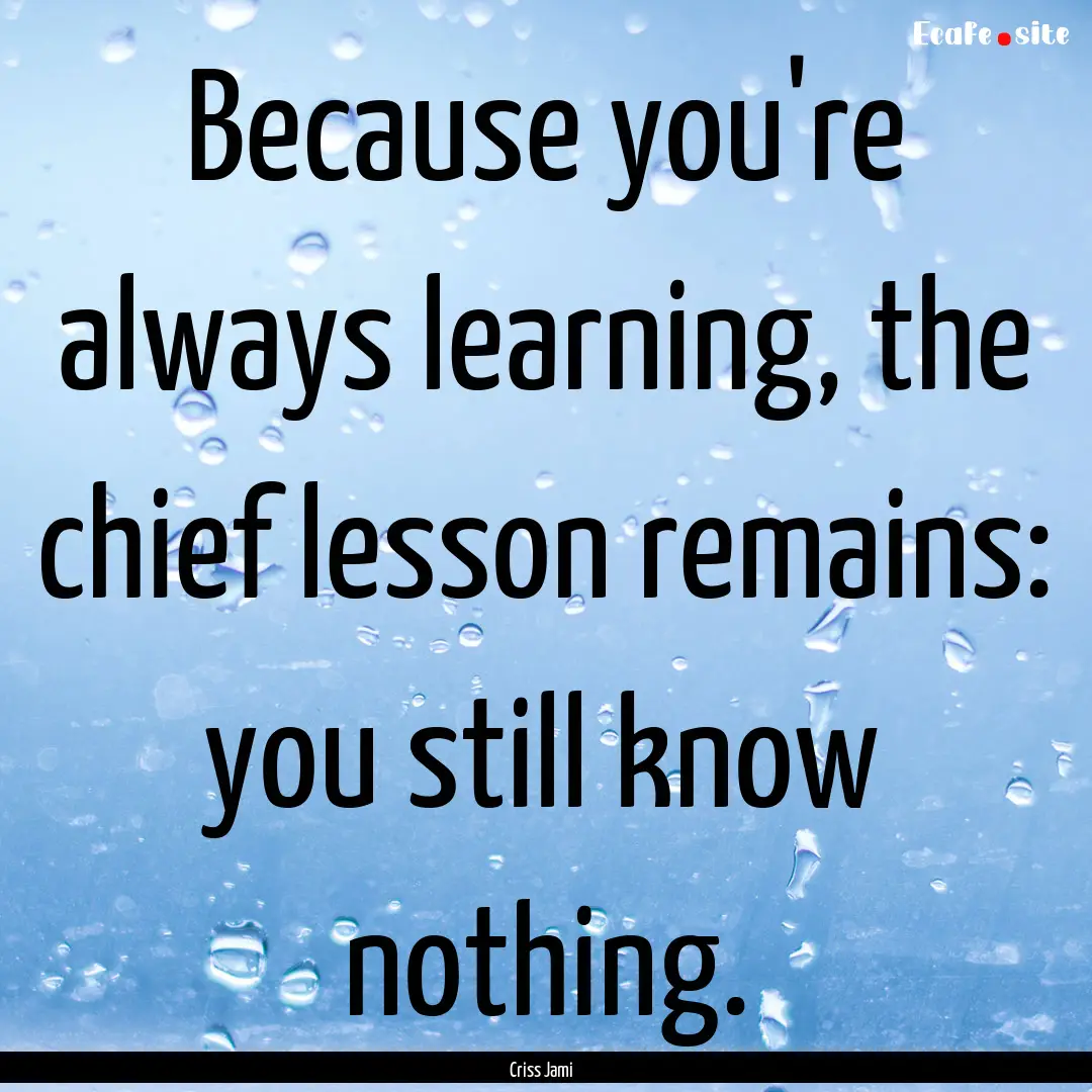 Because you're always learning, the chief.... : Quote by Criss Jami