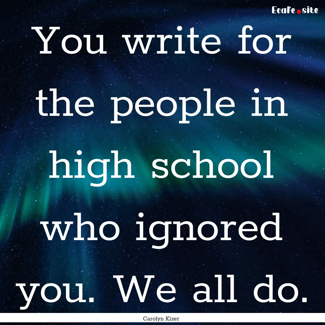 You write for the people in high school who.... : Quote by Carolyn Kizer