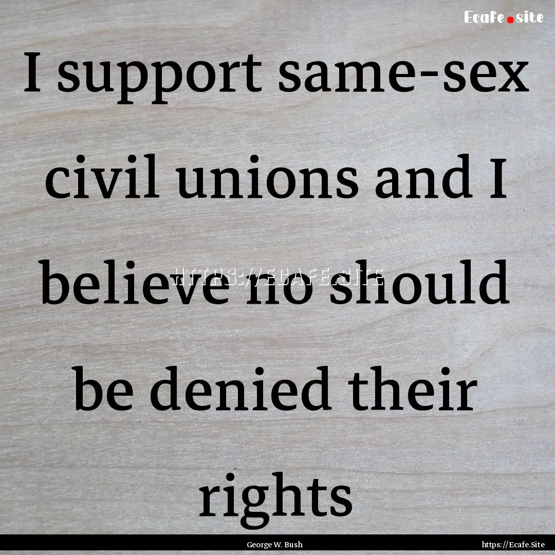 I support same-sex civil unions and I believe.... : Quote by George W. Bush