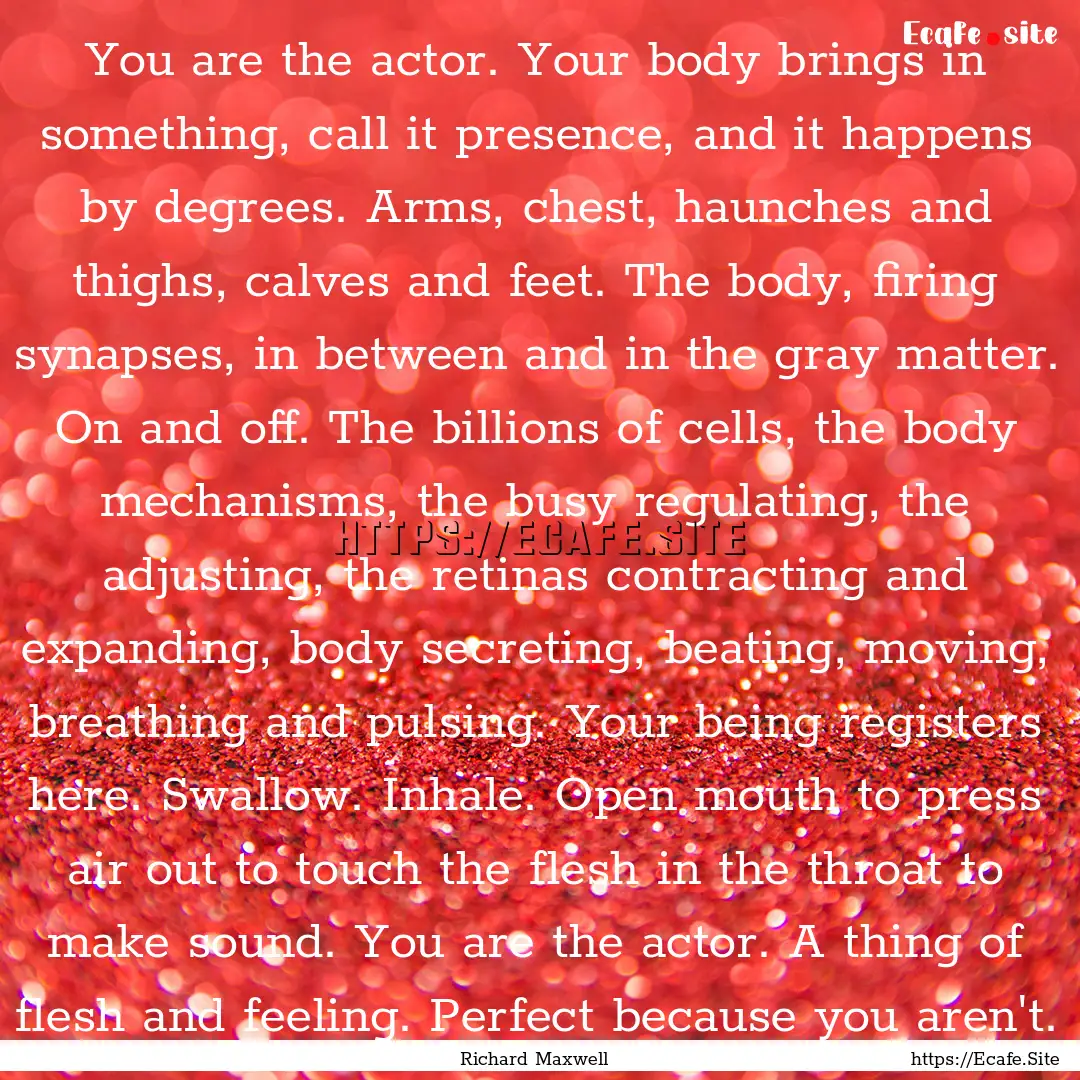 You are the actor. Your body brings in something,.... : Quote by Richard Maxwell