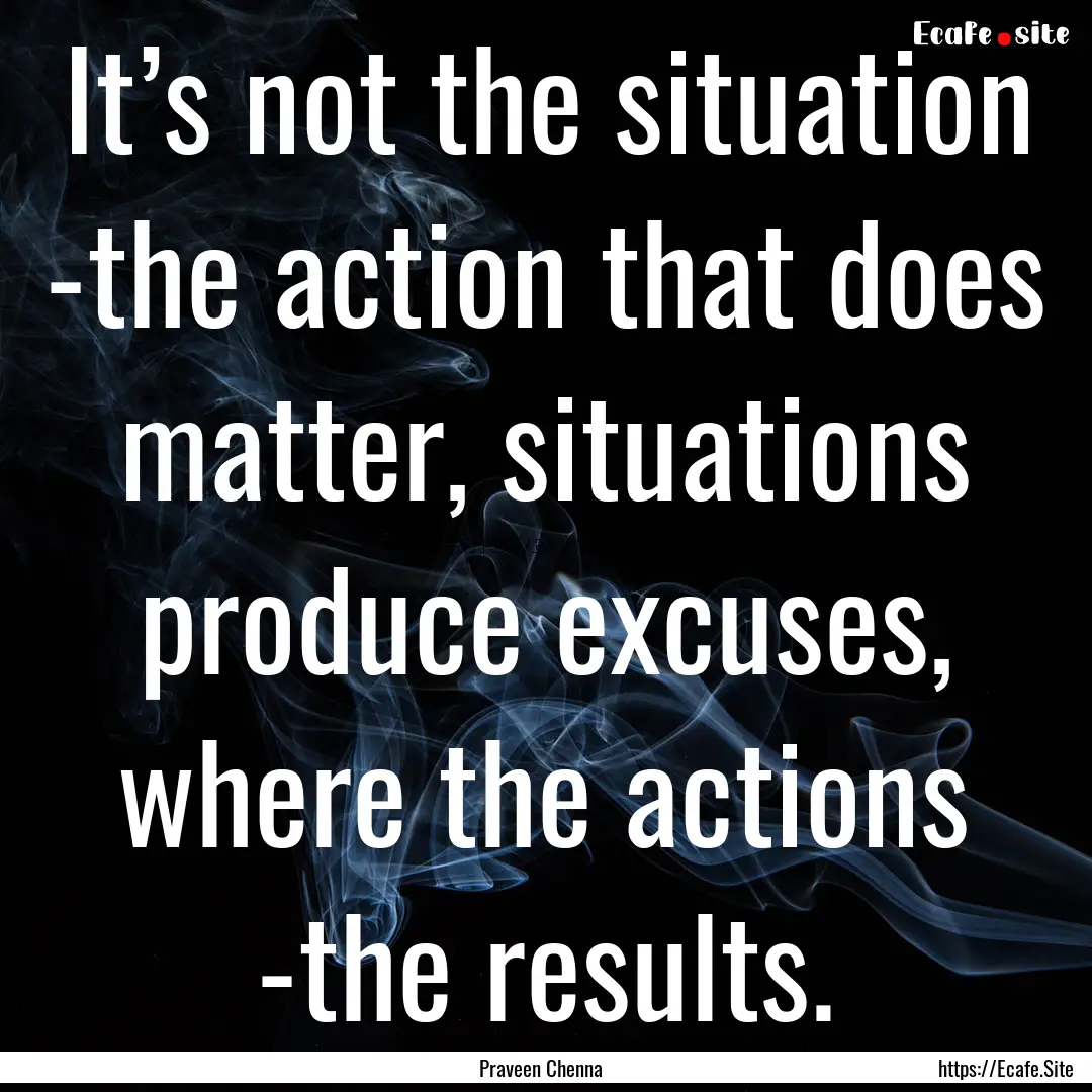 It’s not the situation -the action that.... : Quote by Praveen Chenna