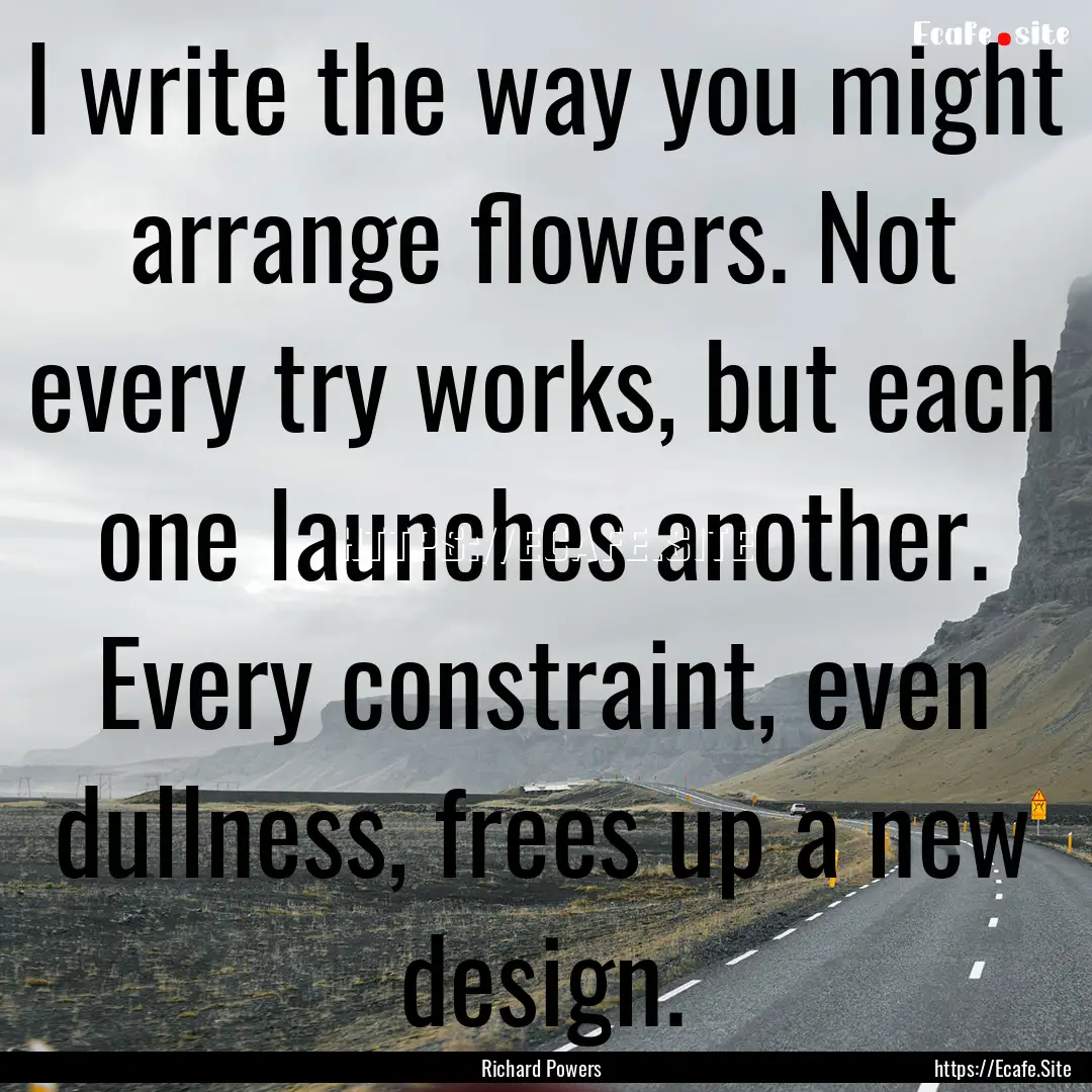 I write the way you might arrange flowers..... : Quote by Richard Powers