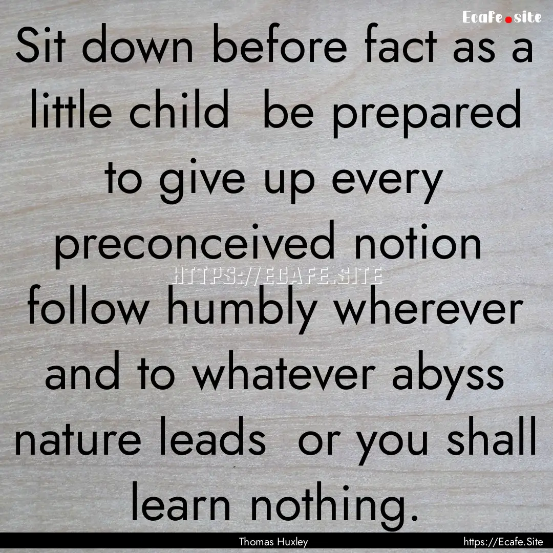 Sit down before fact as a little child be.... : Quote by Thomas Huxley