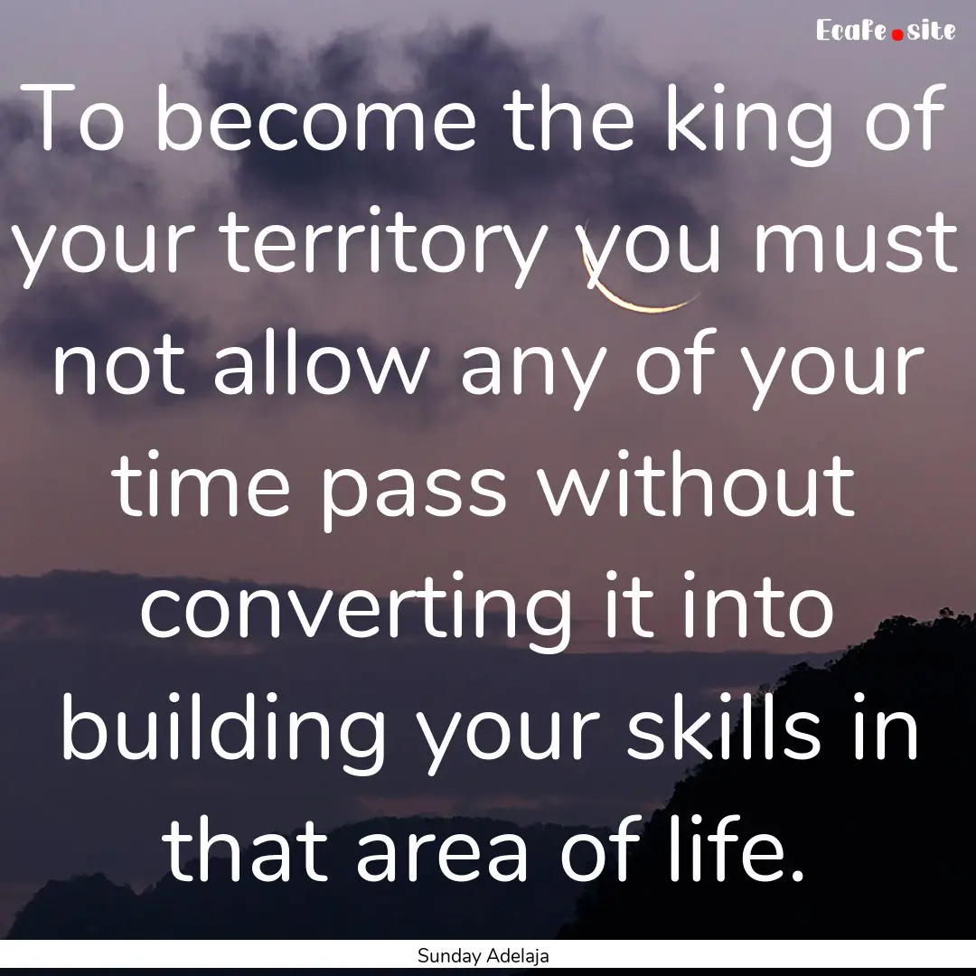 To become the king of your territory you.... : Quote by Sunday Adelaja