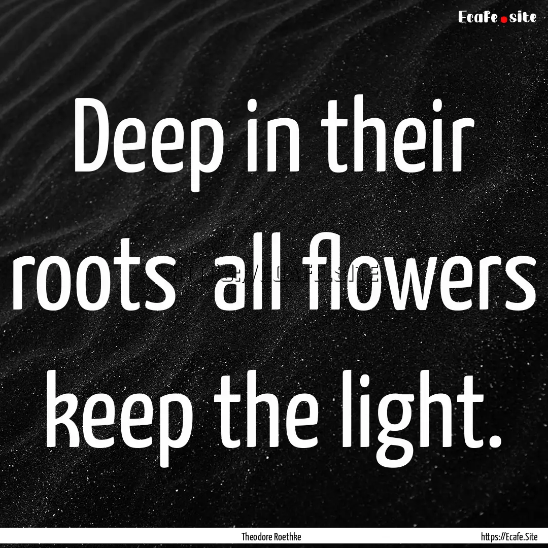 Deep in their roots all flowers keep the.... : Quote by Theodore Roethke