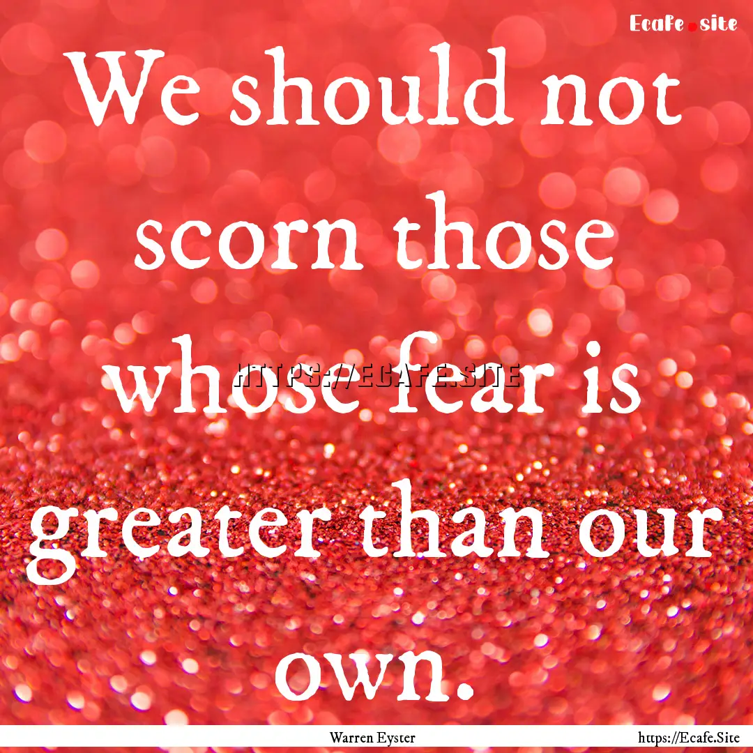 We should not scorn those whose fear is greater.... : Quote by Warren Eyster