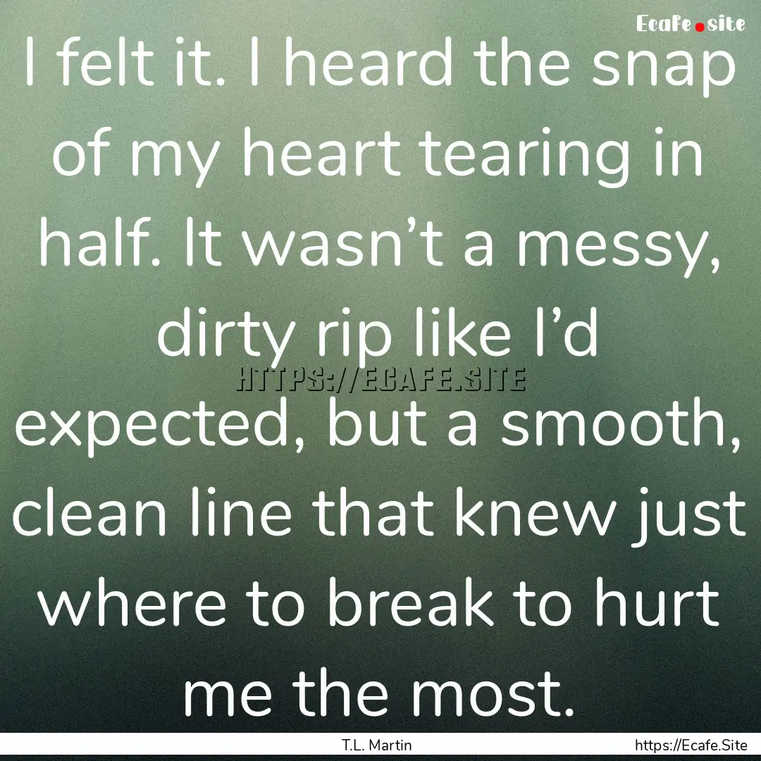 I felt it. I heard the snap of my heart tearing.... : Quote by T.L. Martin