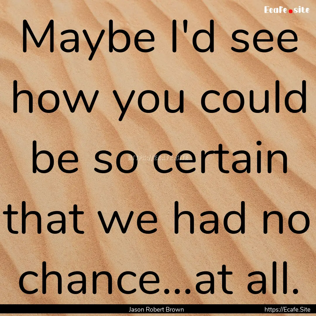 Maybe I'd see how you could be so certain.... : Quote by Jason Robert Brown