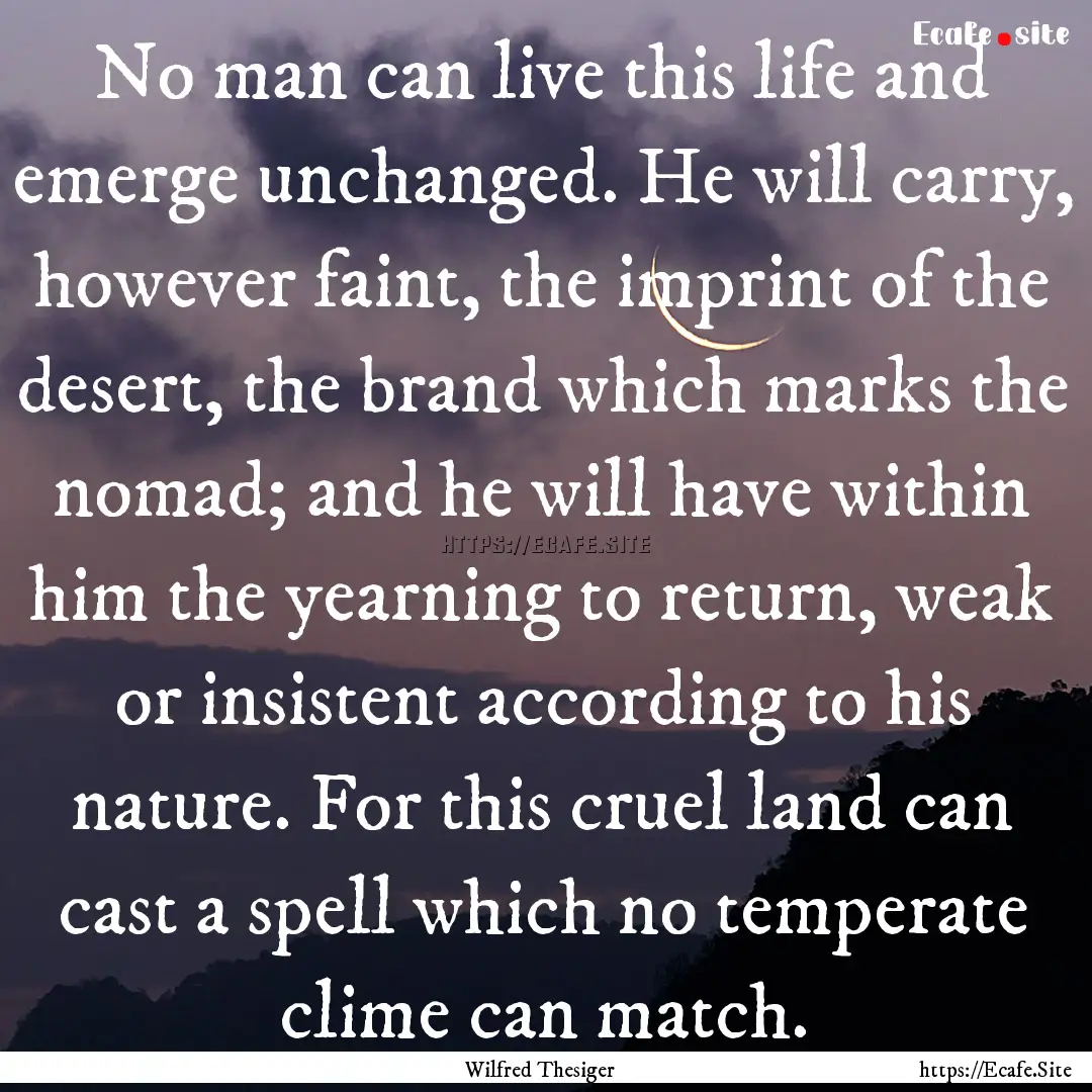 No man can live this life and emerge unchanged..... : Quote by Wilfred Thesiger