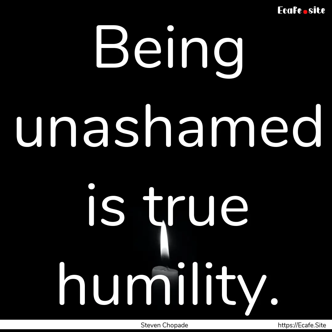 Being unashamed is true humility. : Quote by Steven Chopade