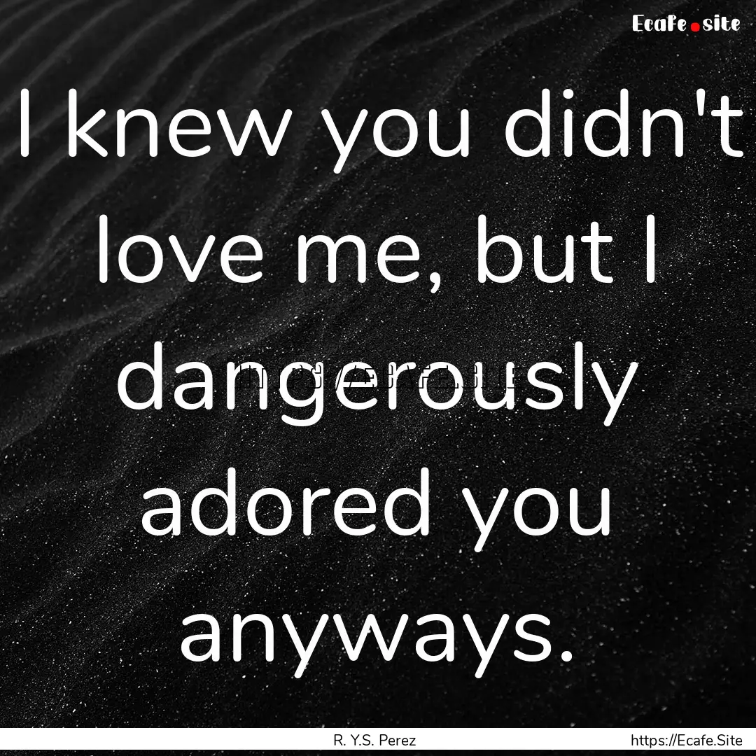 I knew you didn't love me, but I dangerously.... : Quote by R. Y.S. Perez