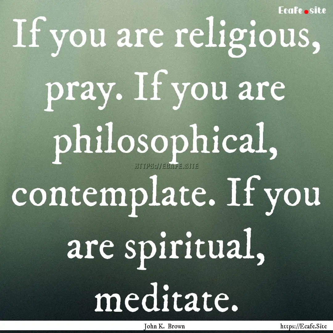 If you are religious, pray. If you are philosophical,.... : Quote by John K. Brown