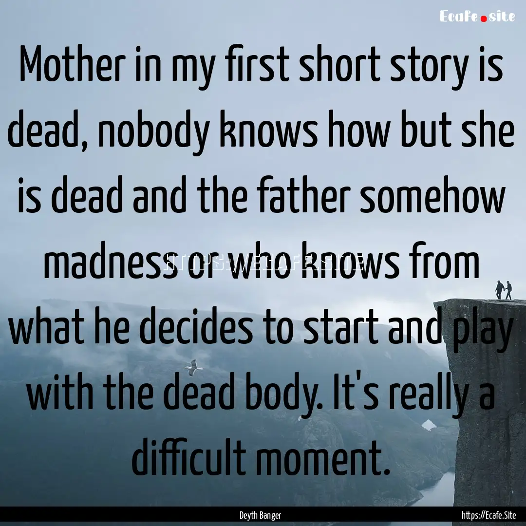 Mother in my first short story is dead, nobody.... : Quote by Deyth Banger