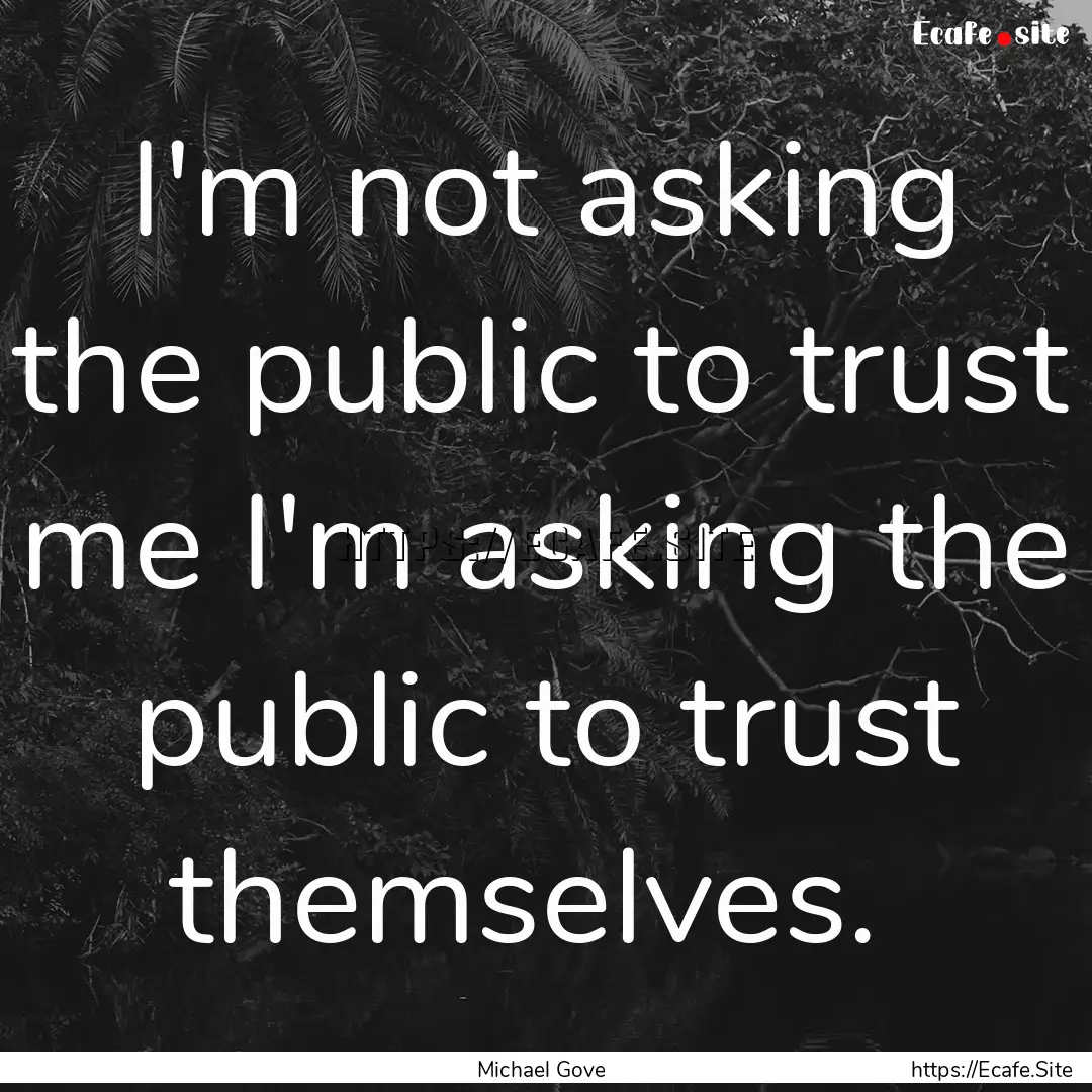 I'm not asking the public to trust me I'm.... : Quote by Michael Gove