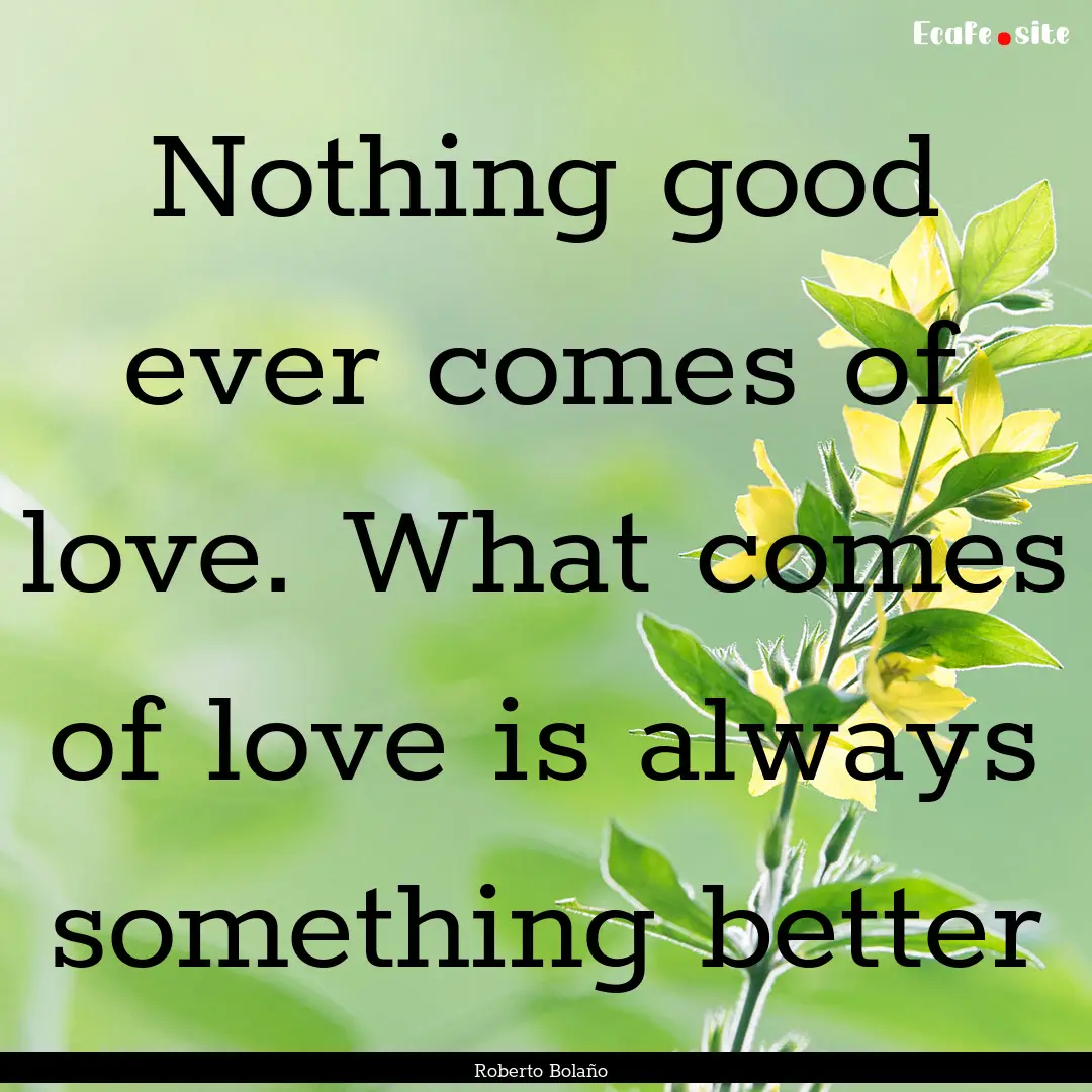 Nothing good ever comes of love. What comes.... : Quote by Roberto Bolaño