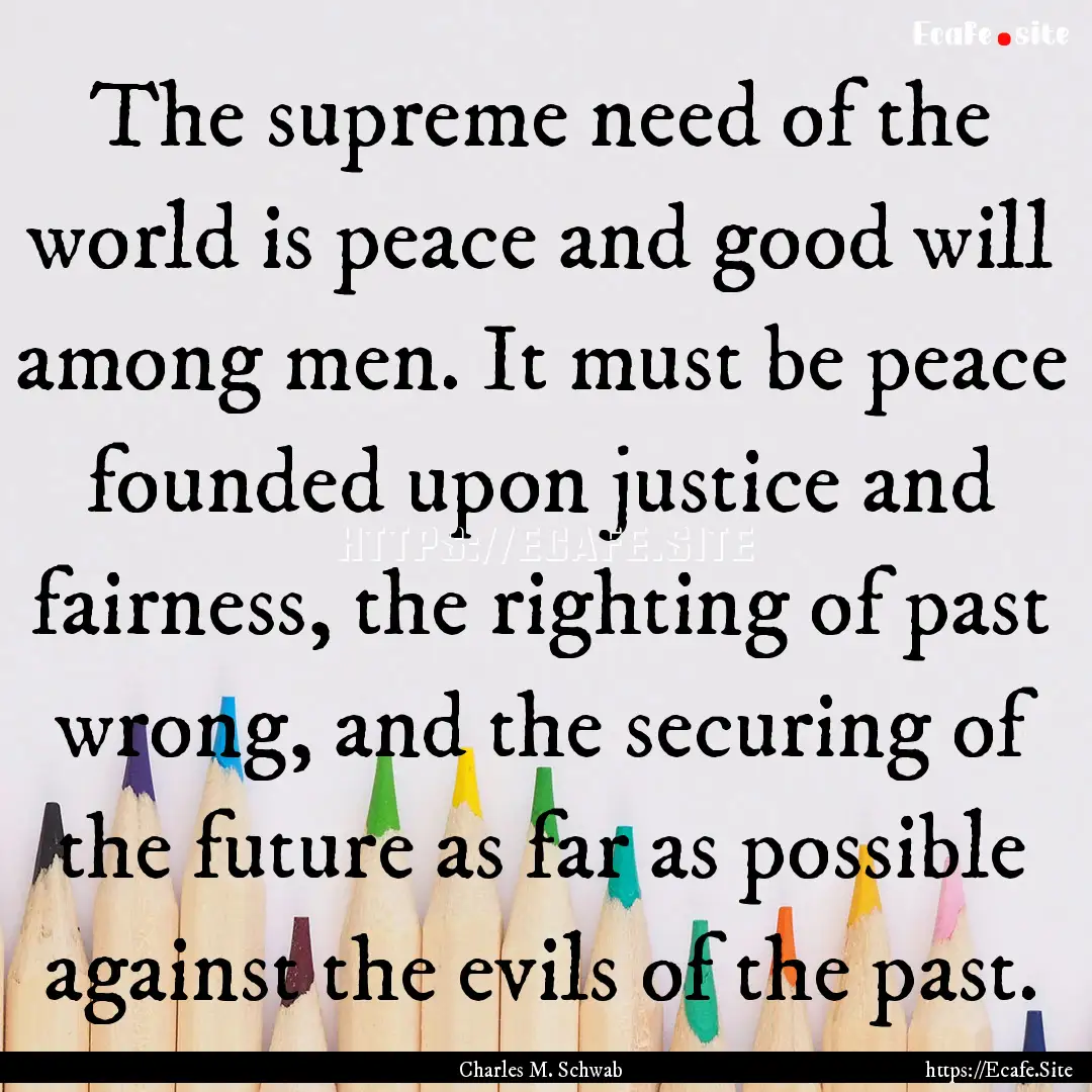 The supreme need of the world is peace and.... : Quote by Charles M. Schwab