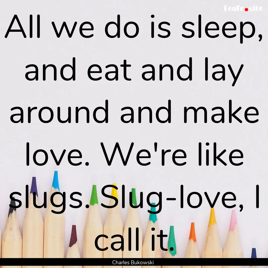 All we do is sleep, and eat and lay around.... : Quote by Charles Bukowski