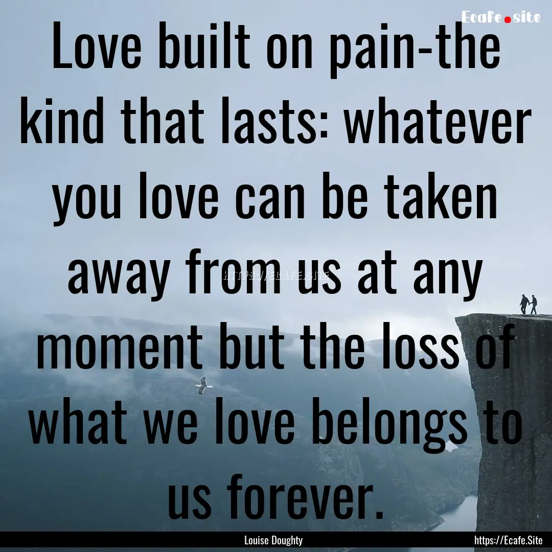 Love built on pain-the kind that lasts: whatever.... : Quote by Louise Doughty