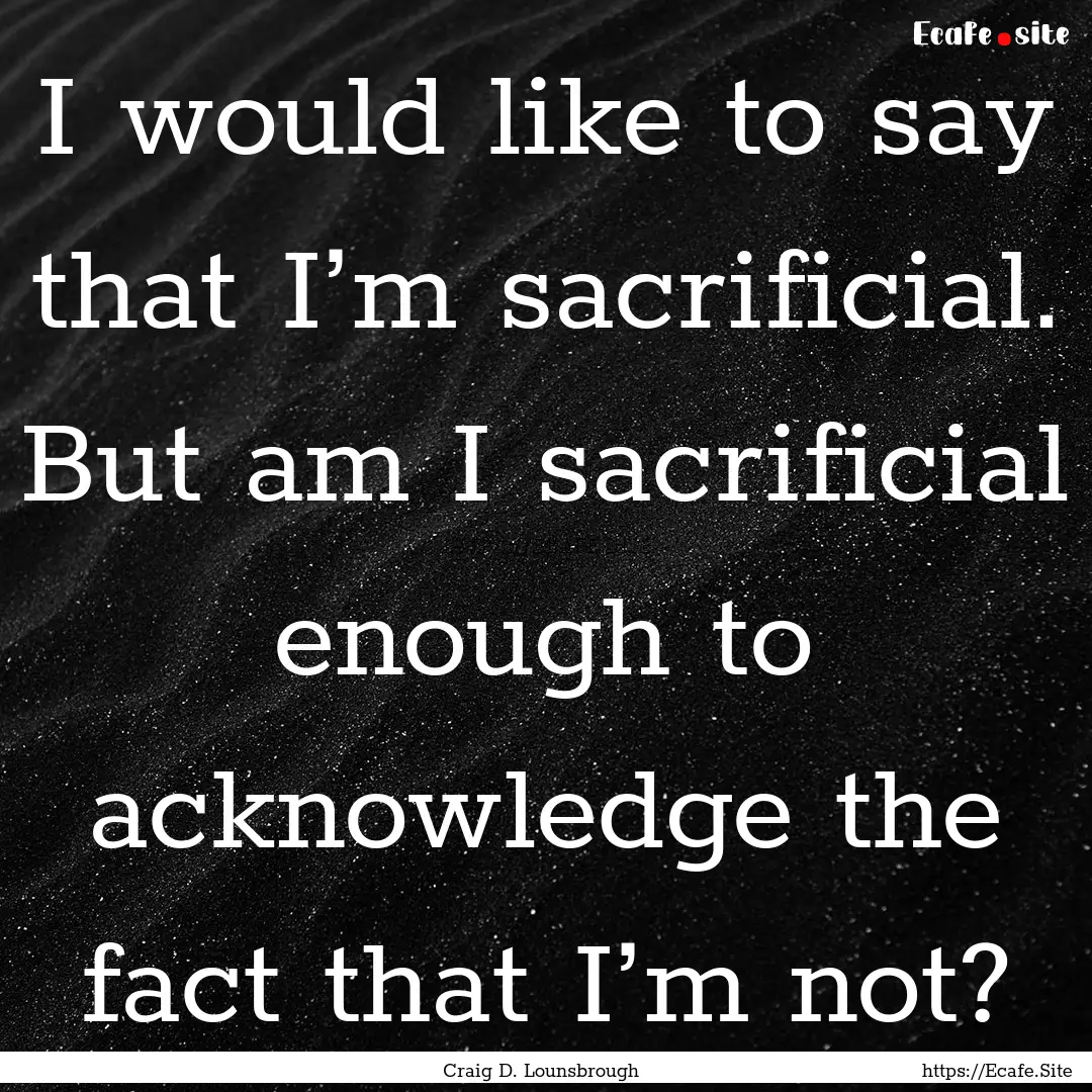 I would like to say that I’m sacrificial..... : Quote by Craig D. Lounsbrough