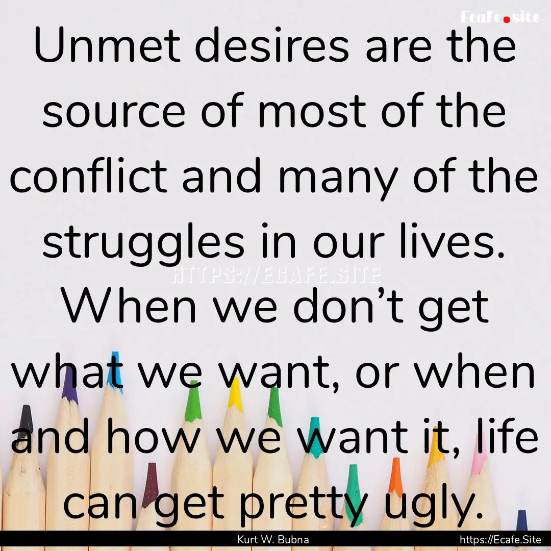 Unmet desires are the source of most of the.... : Quote by Kurt W. Bubna