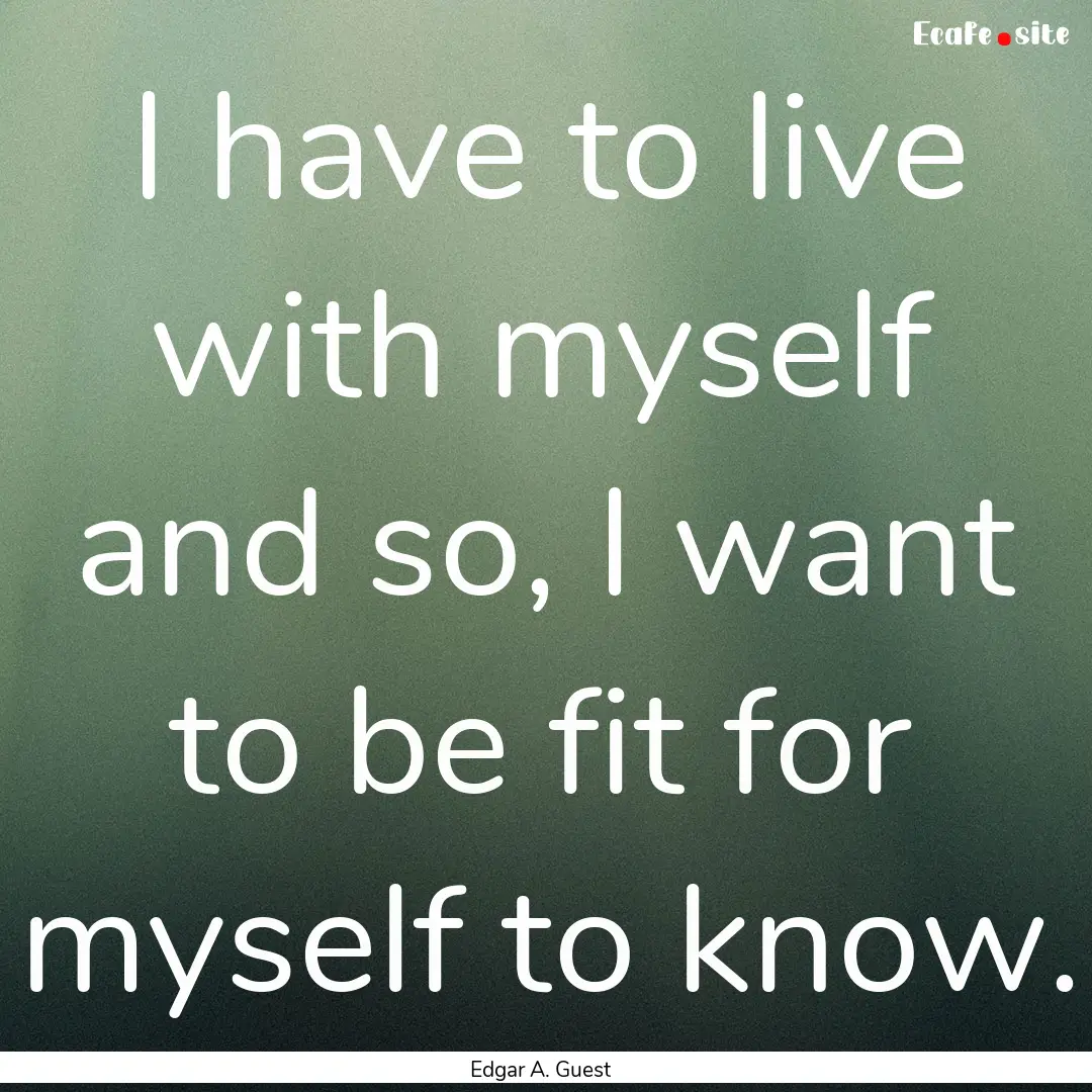 I have to live with myself and so, I want.... : Quote by Edgar A. Guest