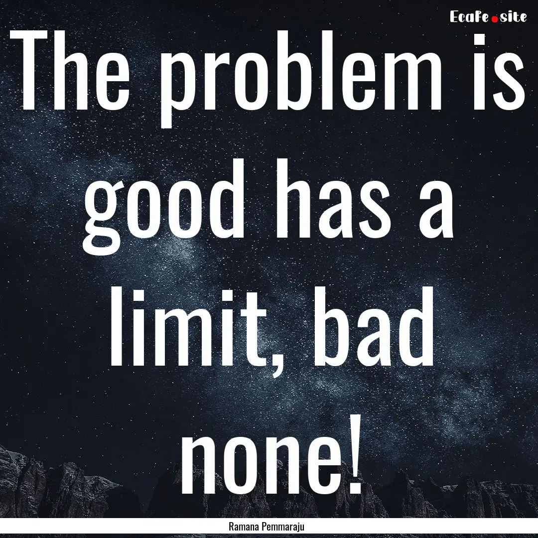 The problem is good has a limit, bad none!.... : Quote by Ramana Pemmaraju