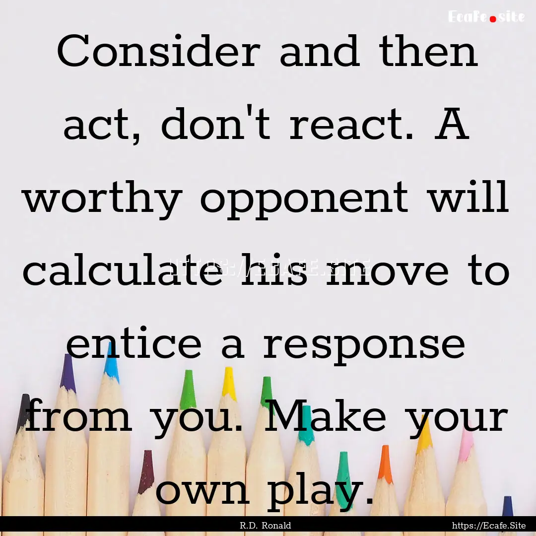 Consider and then act, don't react. A worthy.... : Quote by R.D. Ronald