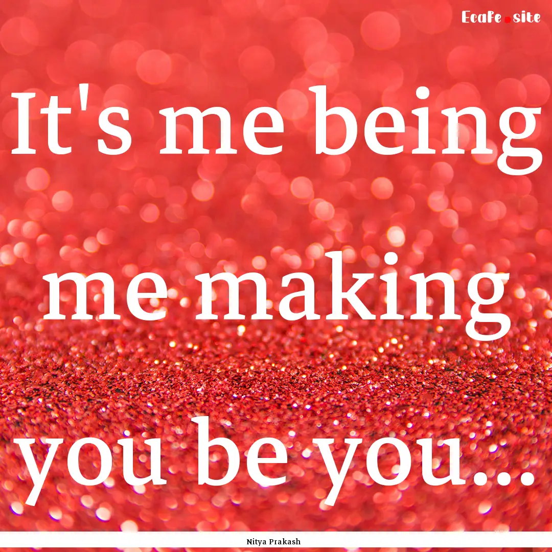 It's me being me making you be you... : Quote by Nitya Prakash