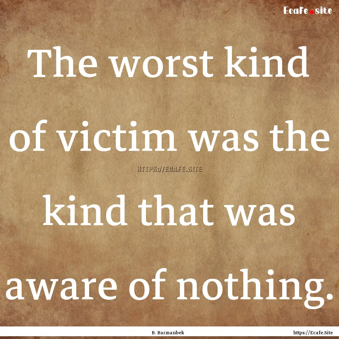 The worst kind of victim was the kind that.... : Quote by B. Barmanbek