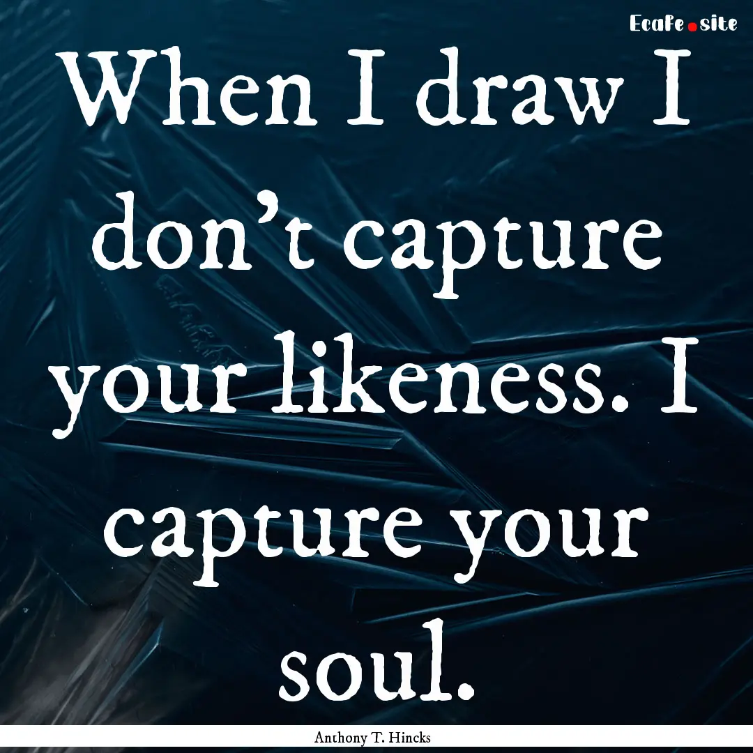 When I draw I don't capture your likeness..... : Quote by Anthony T. Hincks