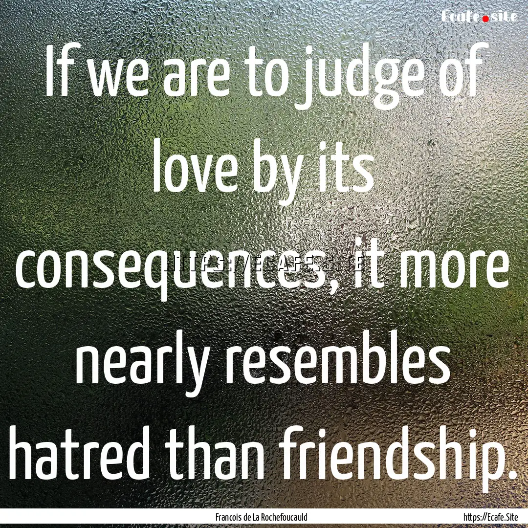 If we are to judge of love by its consequences,.... : Quote by Francois de La Rochefoucauld