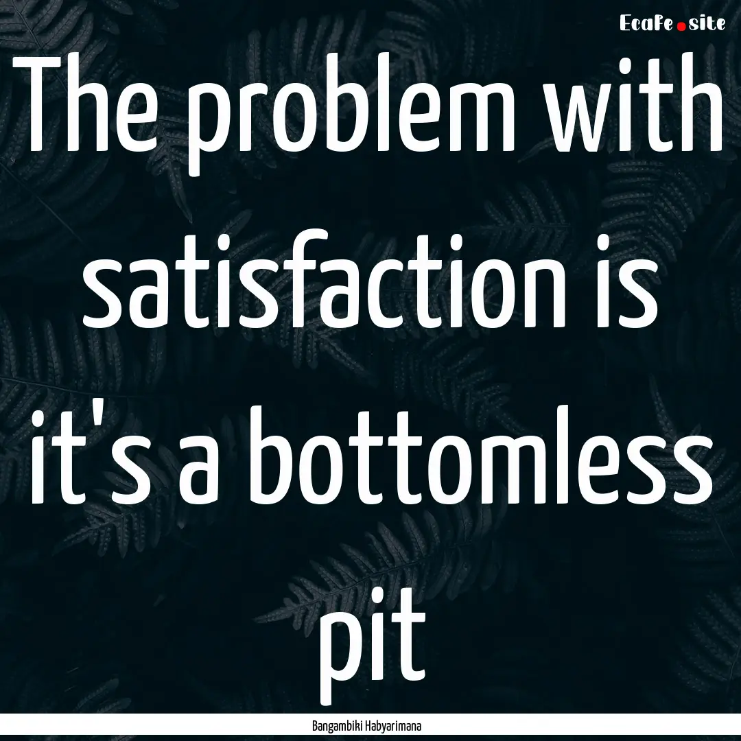 The problem with satisfaction is it's a bottomless.... : Quote by Bangambiki Habyarimana