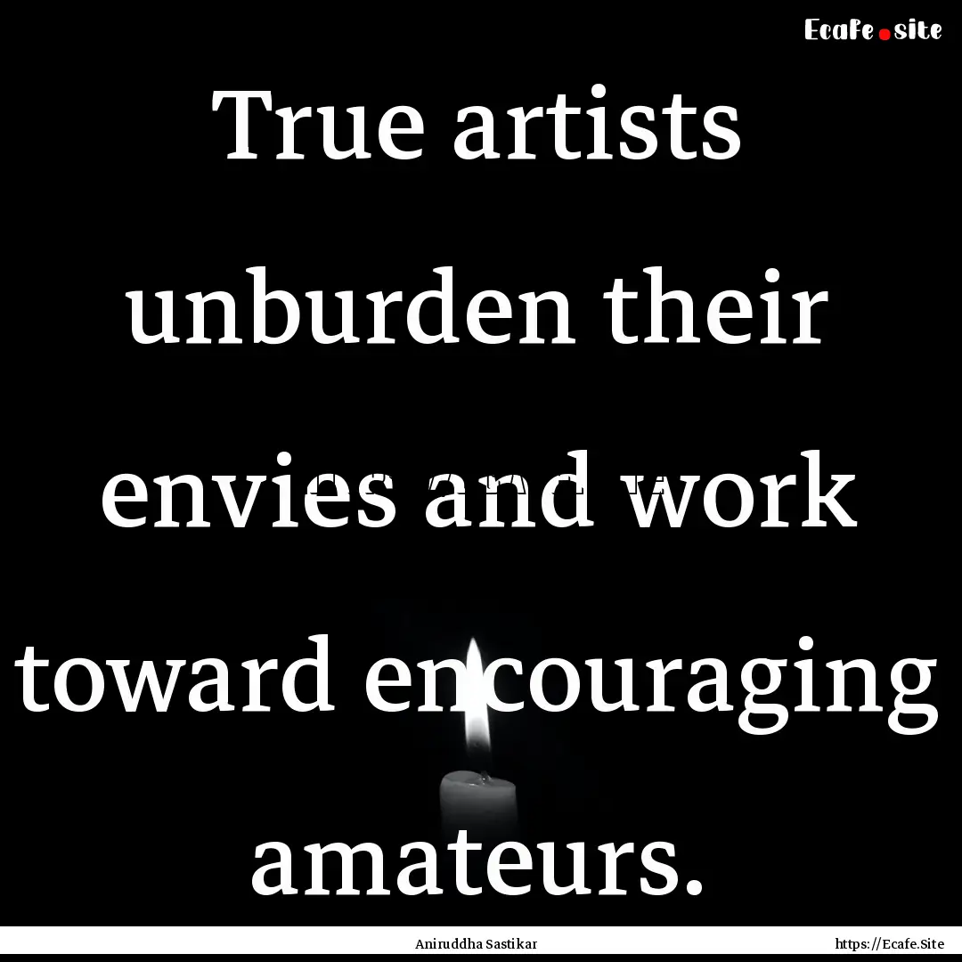 True artists unburden their envies and work.... : Quote by Aniruddha Sastikar