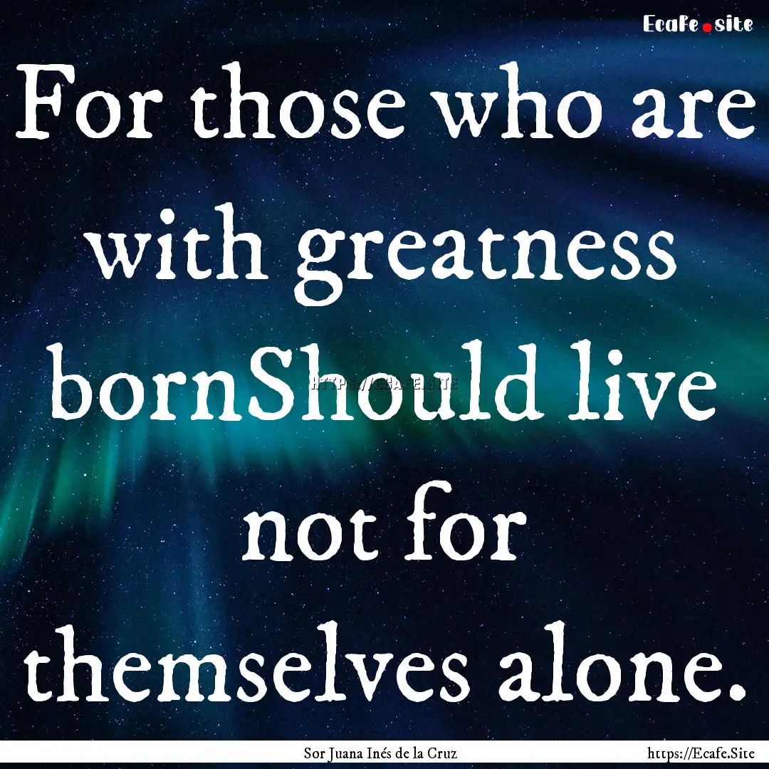 For those who are with greatness bornShould.... : Quote by Sor Juana Inés de la Cruz