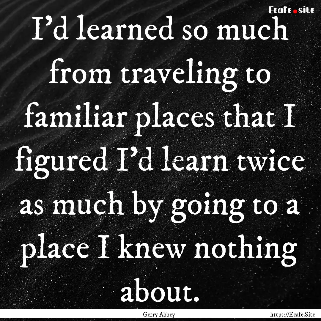 I’d learned so much from traveling to familiar.... : Quote by Gerry Abbey