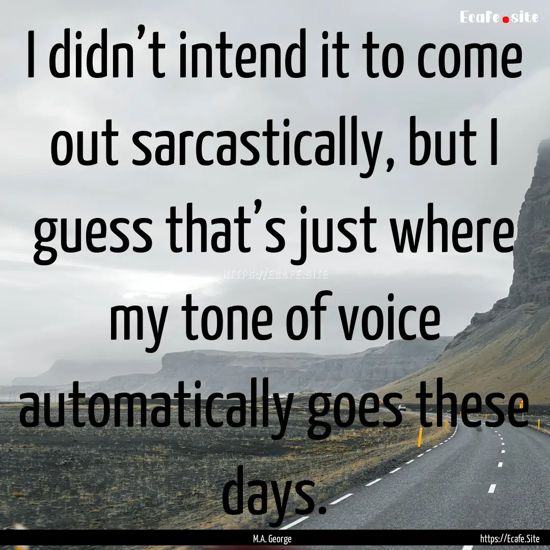 I didn’t intend it to come out sarcastically,.... : Quote by M.A. George