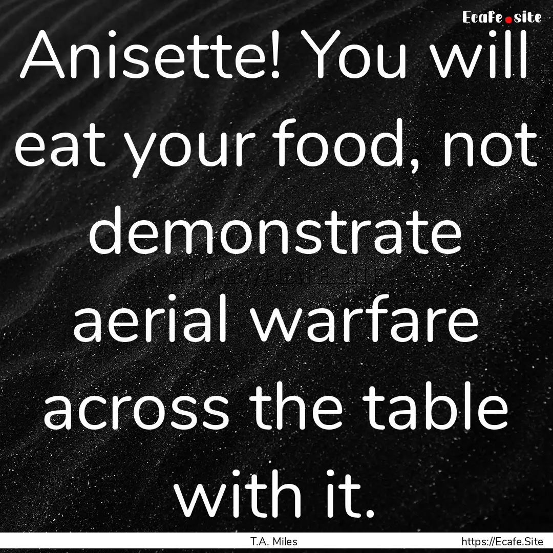 Anisette! You will eat your food, not demonstrate.... : Quote by T.A. Miles