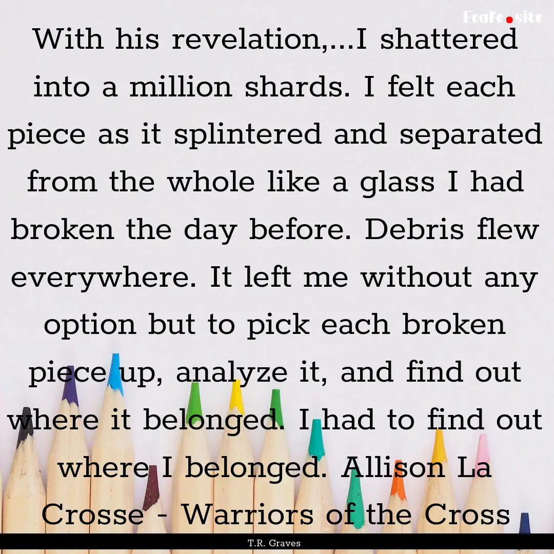 With his revelation,...I shattered into a.... : Quote by T.R. Graves