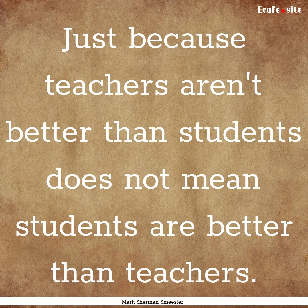 Just because teachers aren't better than.... : Quote by Mark Sherman Smeester