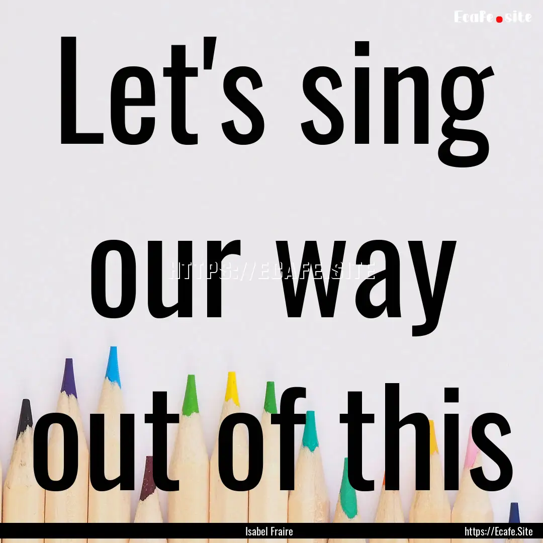 Let's sing our way out of this : Quote by Isabel Fraire