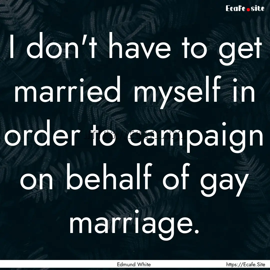 I don't have to get married myself in order.... : Quote by Edmund White