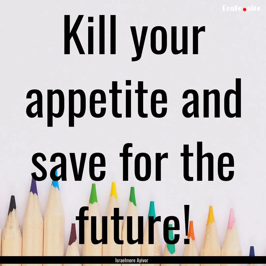 Kill your appetite and save for the future!.... : Quote by Israelmore Ayivor