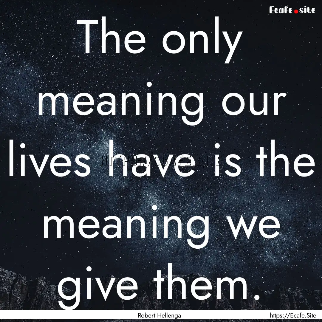 The only meaning our lives have is the meaning.... : Quote by Robert Hellenga