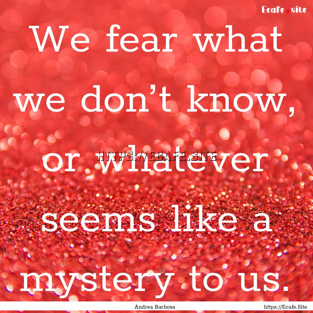 We fear what we don’t know, or whatever.... : Quote by Andrea Barbosa