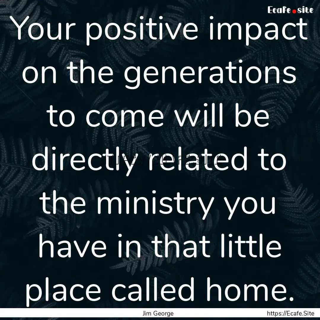 Your positive impact on the generations to.... : Quote by Jim George